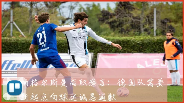 纳格尔斯曼离职感言：德国队需要新起点向球迷诚恳道歉