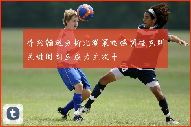 乔约翰逊分析比赛策略强调福克斯关键时刻应成为主攻手