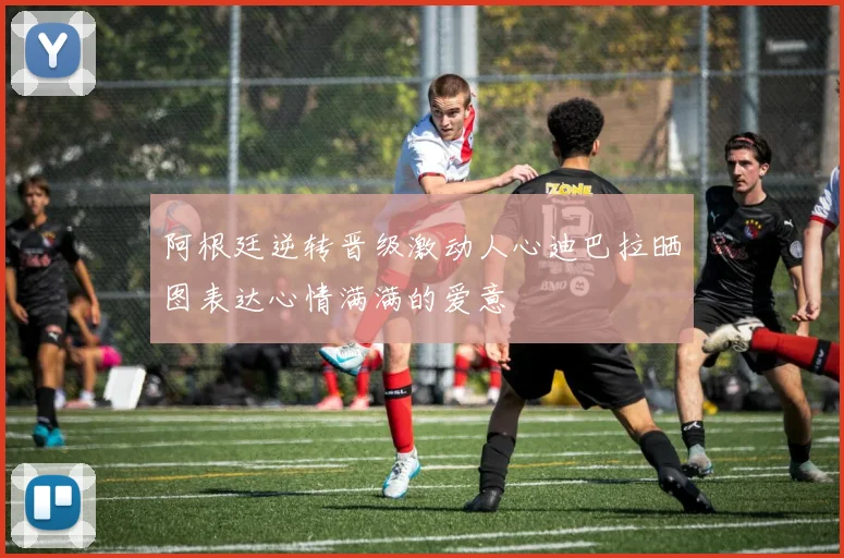 阿根廷逆转晋级激动人心迪巴拉晒图表达心情满满的爱意