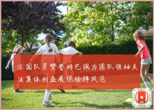 法国队员赞誉姆巴佩为团队领袖关注集体利益展现榜样风范