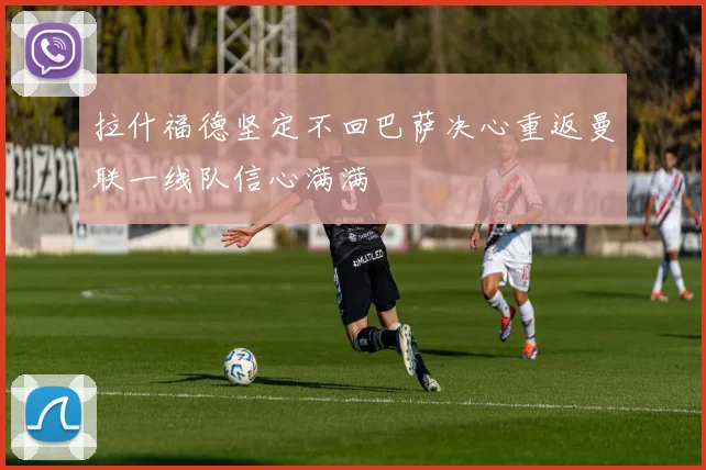 拉什福德坚定不回巴萨决心重返曼联一线队信心满满