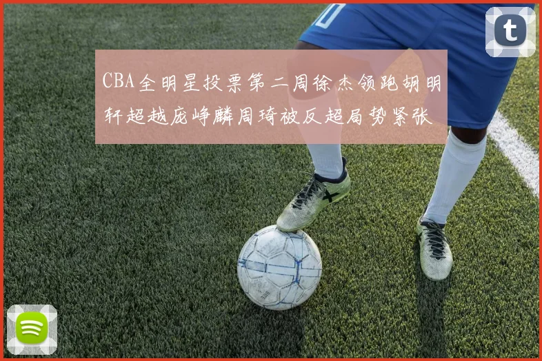 CBA全明星投票第二周徐杰领跑胡明轩超越庞峥麟周琦被反超局势紧张