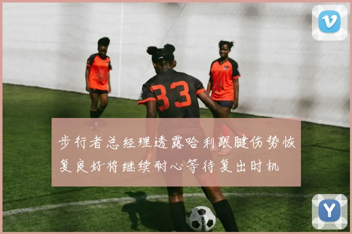 步行者总经理透露哈利跟腱伤势恢复良好将继续耐心等待复出时机