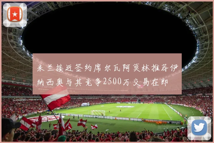 米兰接近签约席尔瓦阿莫林推荐伊纳西奥与其竞争2500万交易在即