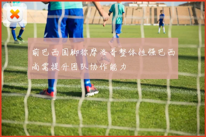 前巴西国脚称摩洛哥整体性强巴西尚需提升团队协作能力