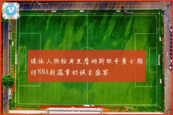 媒体人热盼库里詹姆斯联手勇士期待NBA新篇章的娱乐盛宴