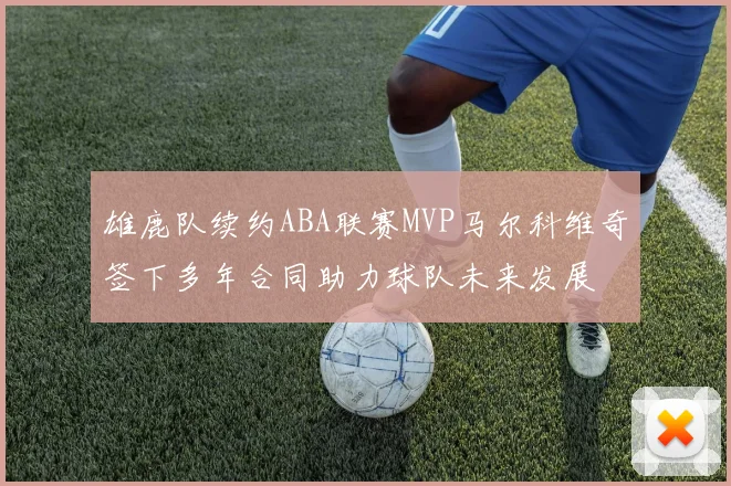 雄鹿队续约ABA联赛MVP马尔科维奇签下多年合同助力球队未来发展