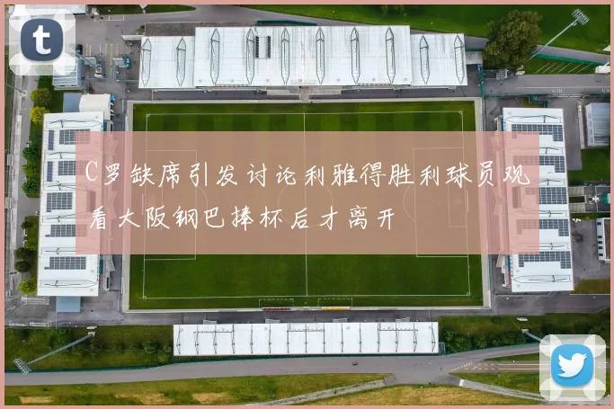 C罗缺席引发讨论利雅得胜利球员观看大阪钢巴捧杯后才离开