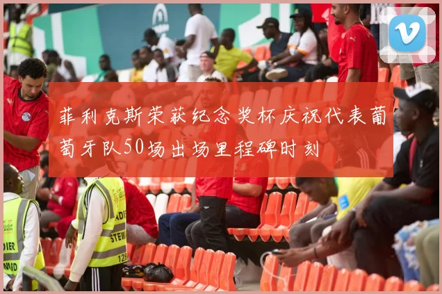 菲利克斯荣获纪念奖杯庆祝代表葡萄牙队50场出场里程碑时刻