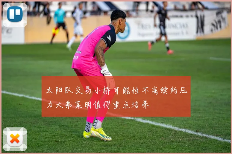 太阳队交易小桥可能性不高续约压力大弗莱明值得重点培养
