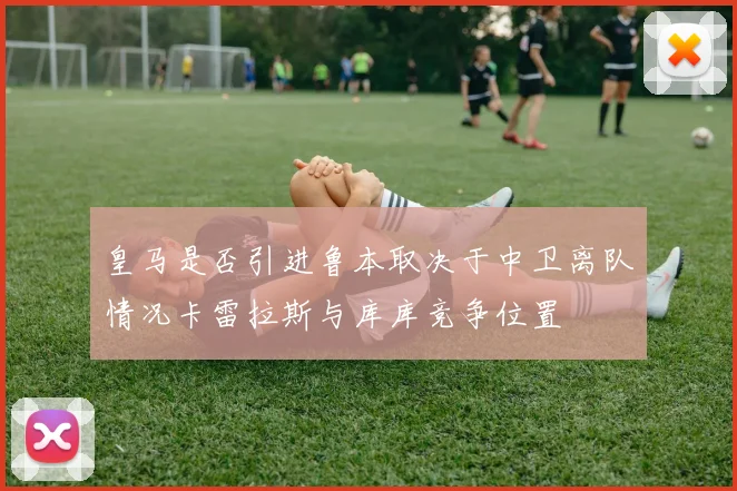 皇马是否引进鲁本取决于中卫离队情况卡雷拉斯与库库竞争位置
